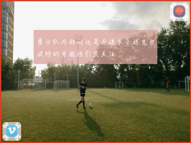 勇士队内部讨论是否追求小迈克尔波特的可能性引发关注