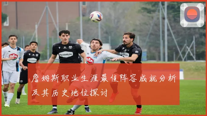詹姆斯职业生涯最佳阵容成就分析及其历史地位探讨