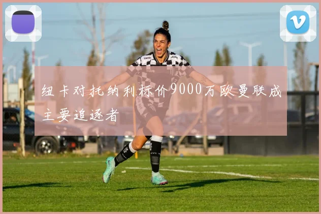 纽卡对托纳利标价9000万欧曼联成主要追逐者