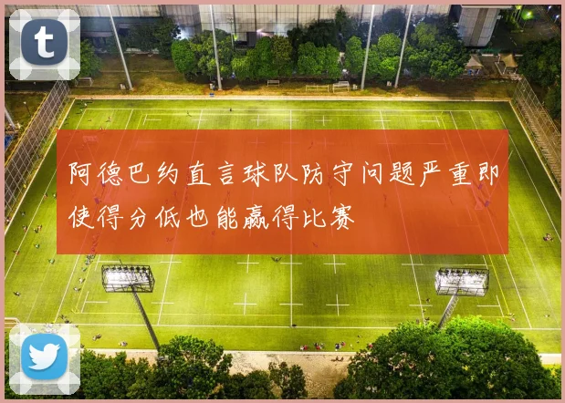 阿德巴约直言球队防守问题严重即使得分低也能赢得比赛