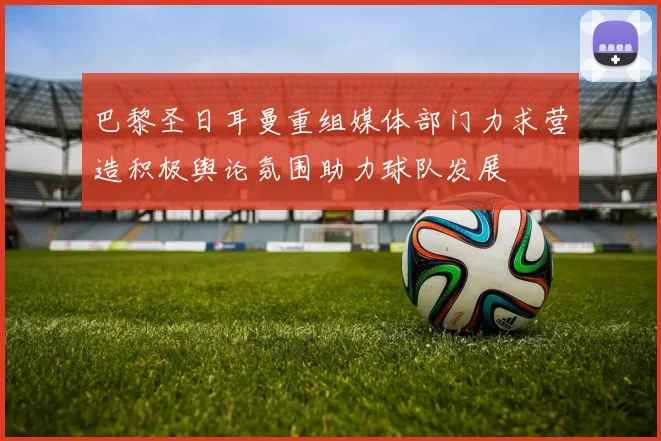 巴黎圣日耳曼重组媒体部门力求营造积极舆论氛围助力球队发展