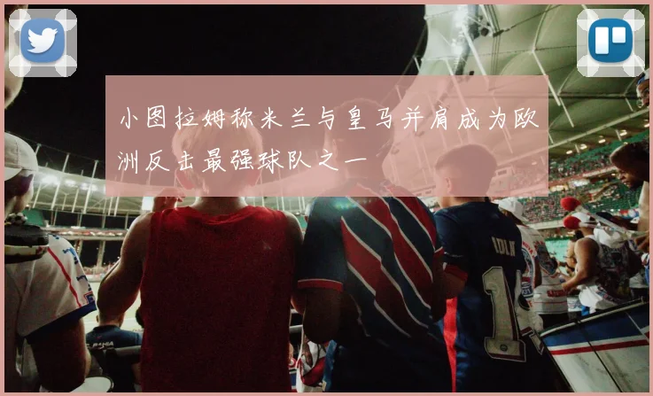 小图拉姆称米兰与皇马并肩成为欧洲反击最强球队之一