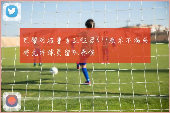 巴黎对格鲁吉亚征召K77表示不满或将允许球员留队养伤