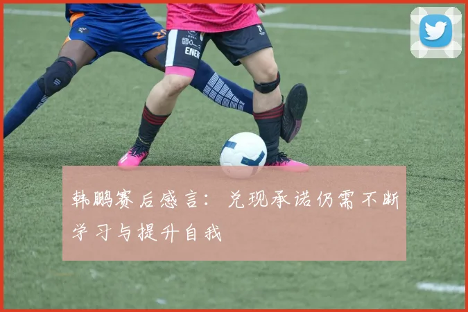 韩鹏赛后感言：兑现承诺仍需不断学习与提升自我