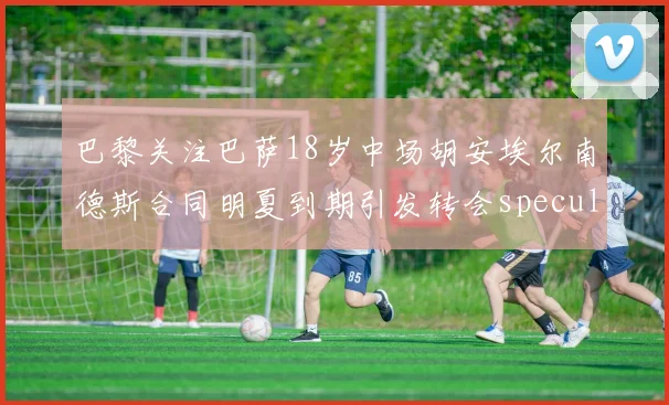 巴黎关注巴萨18岁中场胡安埃尔南德斯合同明夏到期引发转会speculation