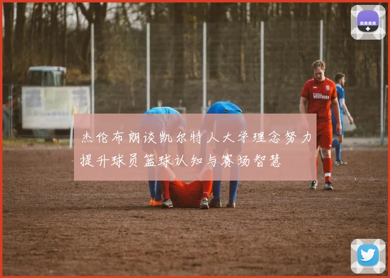 杰伦布朗谈凯尔特人大学理念努力提升球员篮球认知与赛场智慧