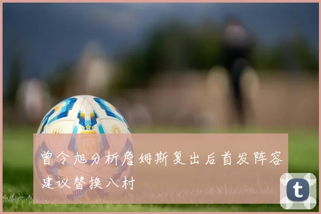 曾令旭分析詹姆斯复出后首发阵容建议替换八村塁