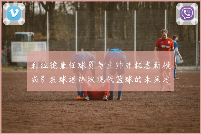 利拉德兼任球员与主帅开拓者新模式引发球迷热议现代篮球的未来方向