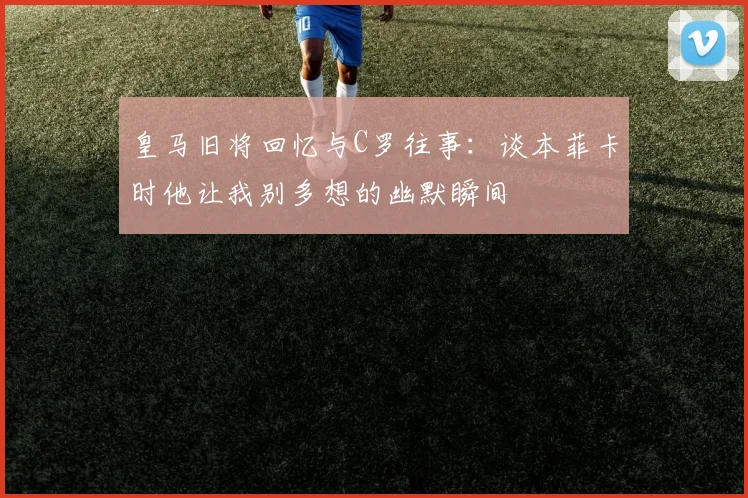 皇马旧将回忆与C罗往事：谈本菲卡时他让我别多想的幽默瞬间