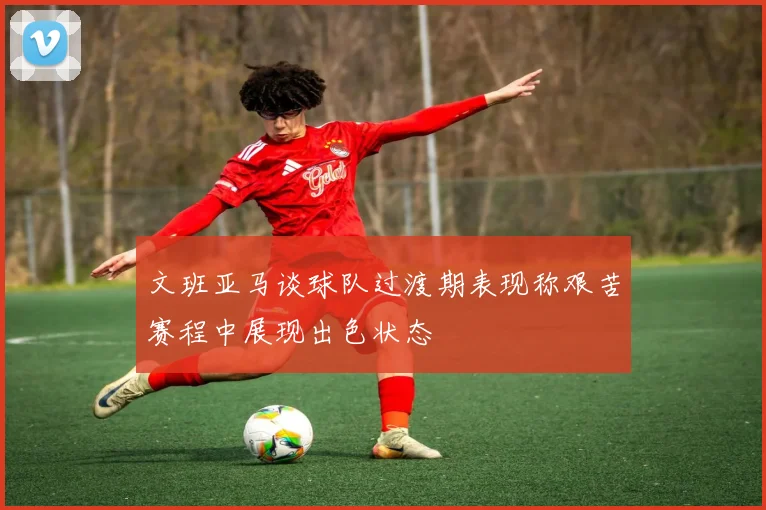 文班亚马谈球队过渡期表现称艰苦赛程中展现出色状态