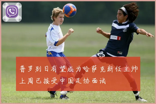 普罗别日有望成为哈萨克新任主帅上周已接受中国足协面试