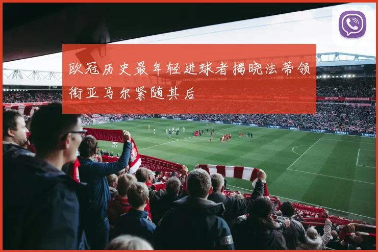 欧冠历史最年轻进球者揭晓法蒂领衔亚马尔紧随其后