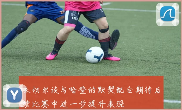 米切尔谈与哈登的默契配合期待后续比赛中进一步提升表现