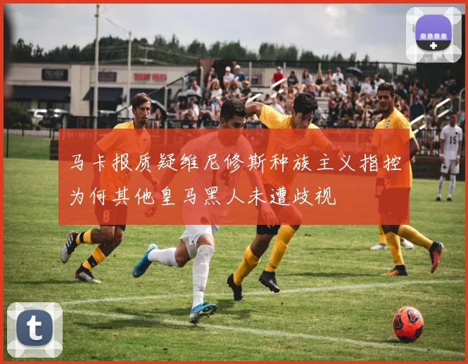 马卡报质疑维尼修斯种族主义指控为何其他皇马黑人未遭歧视