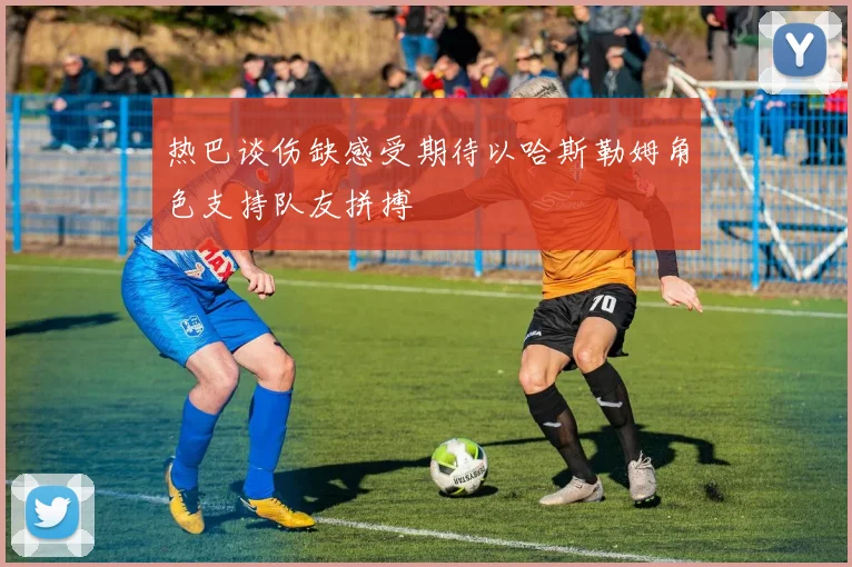 热巴谈伤缺感受期待以哈斯勒姆角色支持队友拼搏