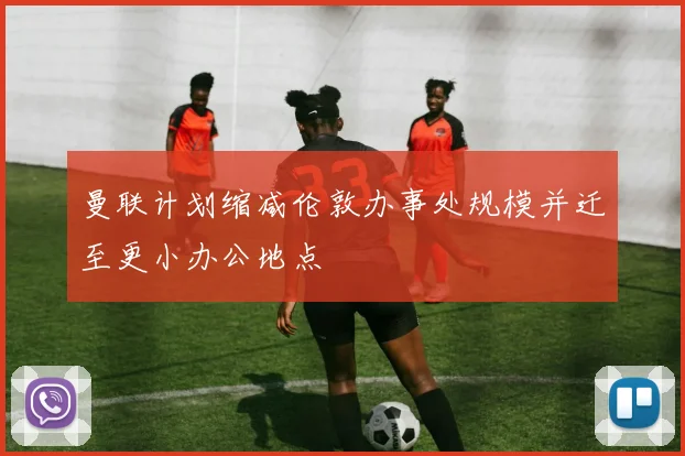 曼联计划缩减伦敦办事处规模并迁至更小办公地点