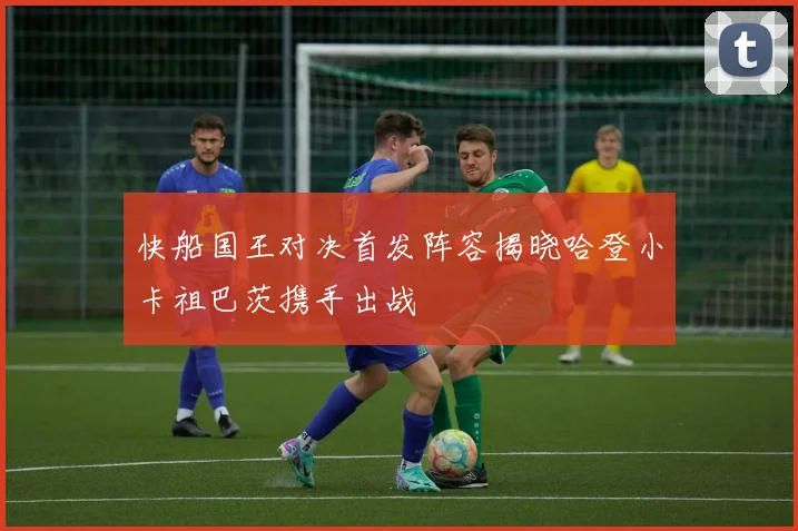快船国王对决首发阵容揭晓哈登小卡祖巴茨携手出战