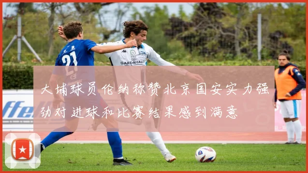 大埔球员伦纳称赞北京国安实力强劲对进球和比赛结果感到满意