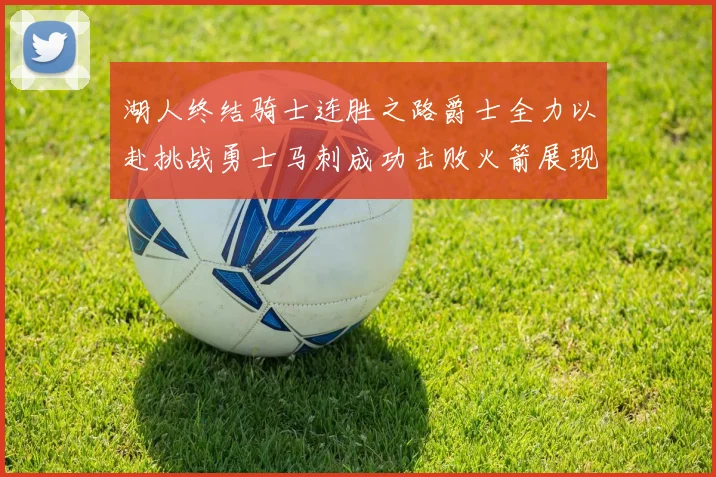湖人终结骑士连胜之路爵士全力以赴挑战勇士马刺成功击败火箭展现实力