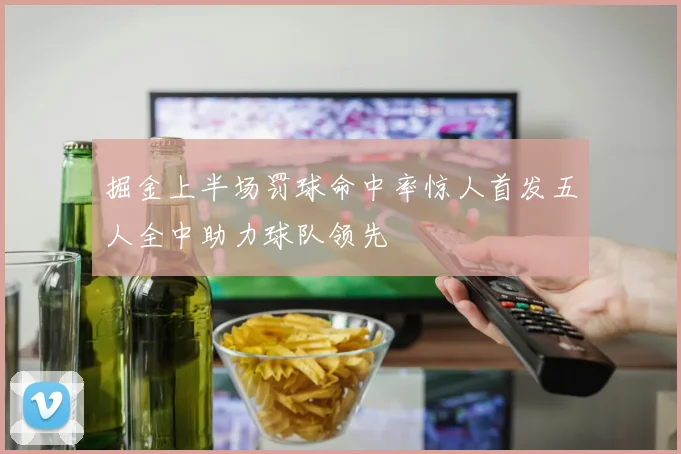 掘金上半场罚球命中率惊人首发五人全中助力球队领先