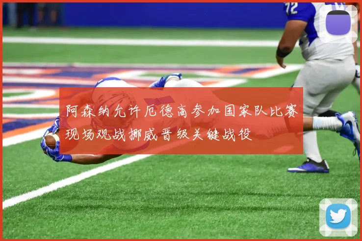 阿森纳允许厄德高参加国家队比赛现场观战挪威晋级关键战役