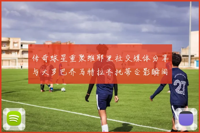传奇球星重聚维耶里社交媒体分享与大罗巴乔马特拉齐托蒂合影瞬间