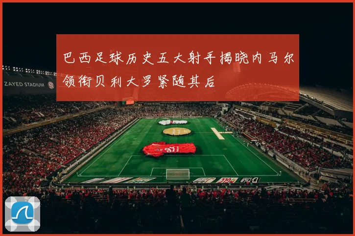 巴西足球历史五大射手揭晓内马尔领衔贝利大罗紧随其后