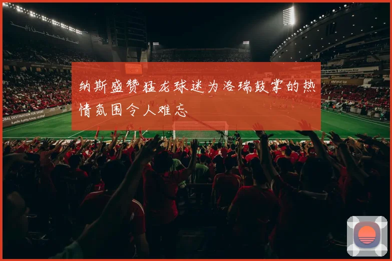 纳斯盛赞猛龙球迷为洛瑞鼓掌的热情氛围令人难忘