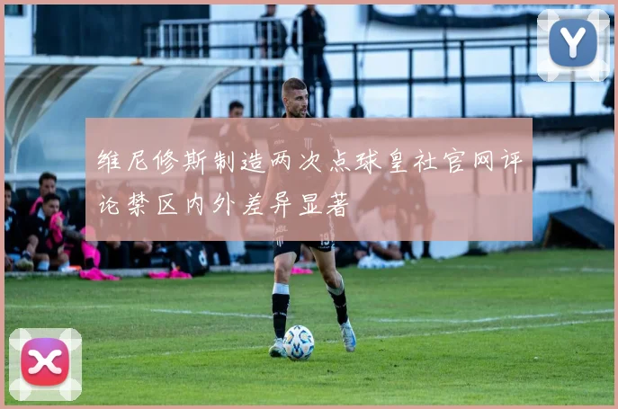 维尼修斯制造两次点球皇社官网评论禁区内外差异显著