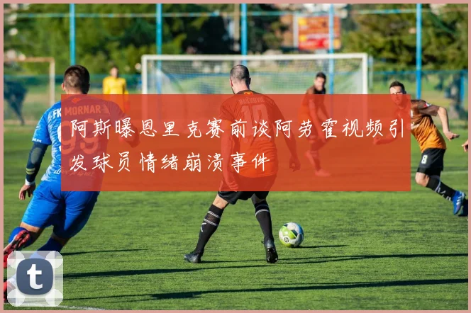 阿斯曝恩里克赛前谈阿劳霍视频引发球员情绪崩溃事件