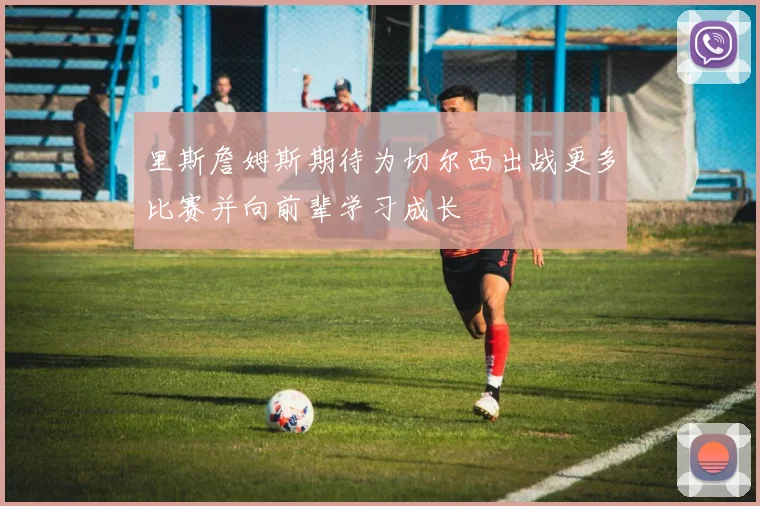里斯詹姆斯期待为切尔西出战更多比赛并向前辈学习成长