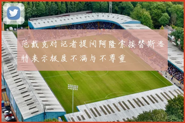 范戴克对记者提问阿隆索接替斯洛特表示极度不满与不尊重