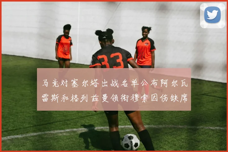 马竞对塞尔塔出战名单公布阿尔瓦雷斯和格列兹曼领衔穆索因伤缺席